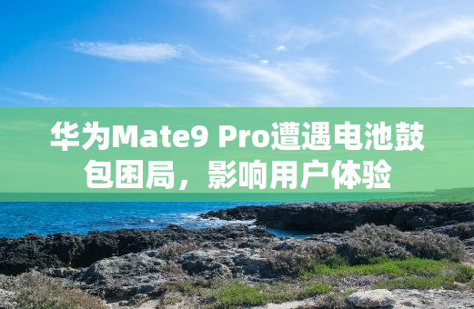 华为Mate9 Pro遭遇电池鼓包困局，影响用户体验